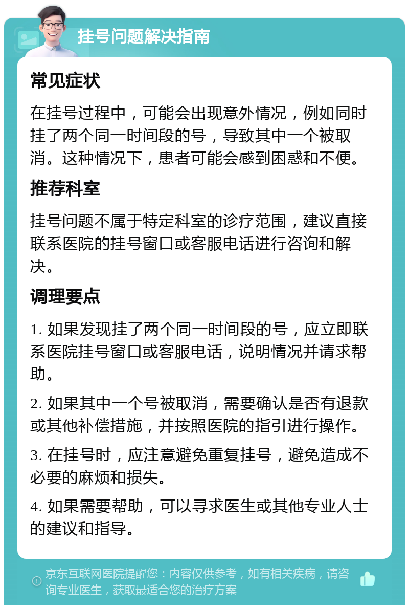 挂号问题解决指南 常见症状 在挂号过程中，可能会出现意外情况，例如同时挂了两个同一时间段的号，导致其中一个被取消。这种情况下，患者可能会感到困惑和不便。 推荐科室 挂号问题不属于特定科室的诊疗范围，建议直接联系医院的挂号窗口或客服电话进行咨询和解决。 调理要点 1. 如果发现挂了两个同一时间段的号，应立即联系医院挂号窗口或客服电话，说明情况并请求帮助。 2. 如果其中一个号被取消，需要确认是否有退款或其他补偿措施，并按照医院的指引进行操作。 3. 在挂号时，应注意避免重复挂号，避免造成不必要的麻烦和损失。 4. 如果需要帮助，可以寻求医生或其他专业人士的建议和指导。