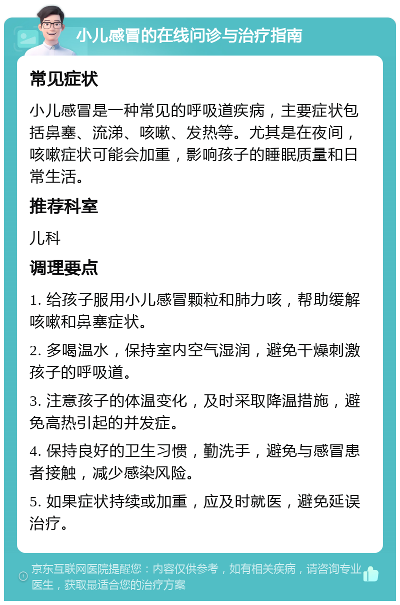 小儿感冒的在线问诊与治疗指南 常见症状 小儿感冒是一种常见的呼吸道疾病，主要症状包括鼻塞、流涕、咳嗽、发热等。尤其是在夜间，咳嗽症状可能会加重，影响孩子的睡眠质量和日常生活。 推荐科室 儿科 调理要点 1. 给孩子服用小儿感冒颗粒和肺力咳，帮助缓解咳嗽和鼻塞症状。 2. 多喝温水，保持室内空气湿润，避免干燥刺激孩子的呼吸道。 3. 注意孩子的体温变化，及时采取降温措施，避免高热引起的并发症。 4. 保持良好的卫生习惯，勤洗手，避免与感冒患者接触，减少感染风险。 5. 如果症状持续或加重，应及时就医，避免延误治疗。