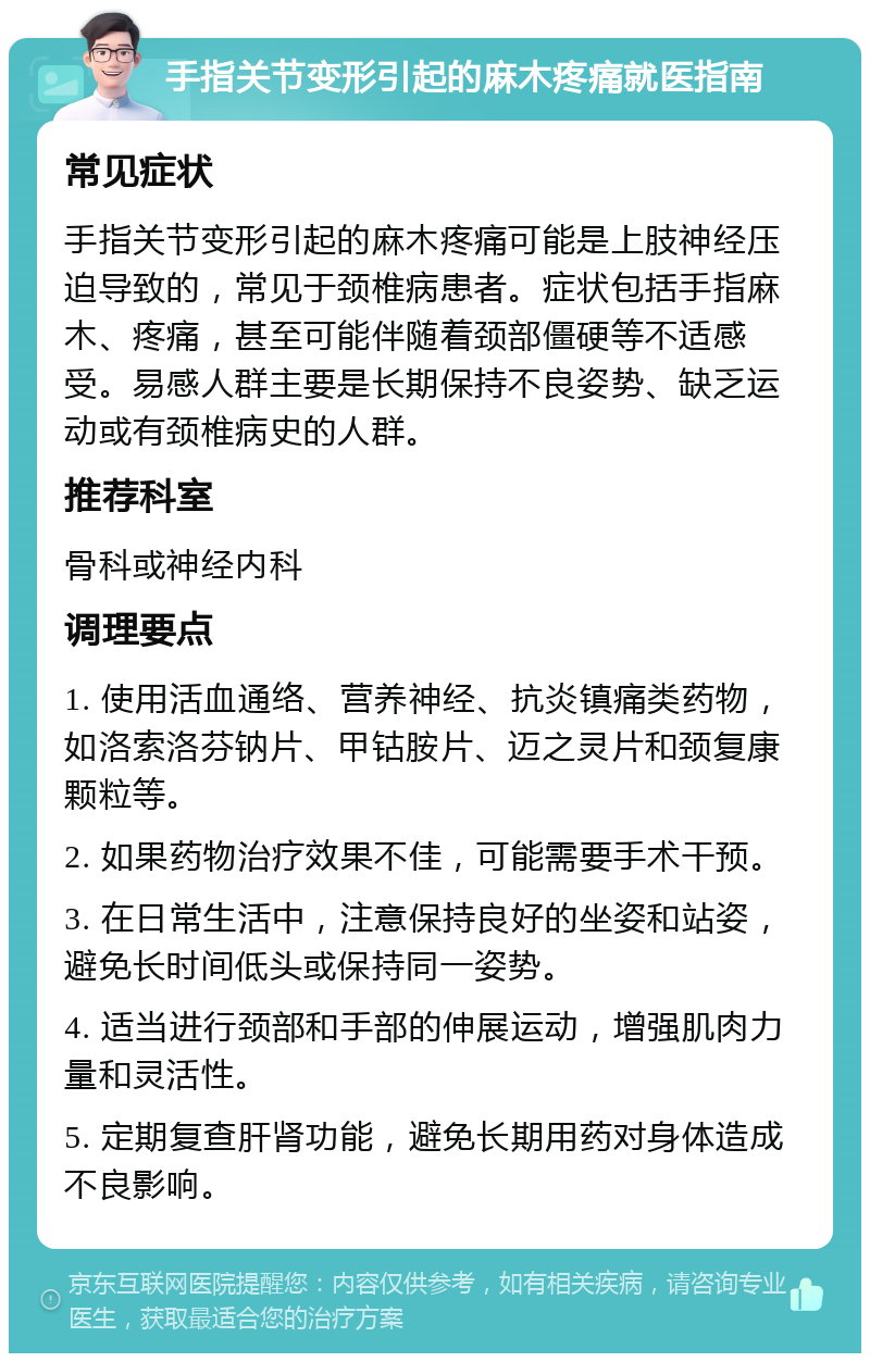 手指关节变形引起的麻木疼痛就医指南 常见症状 手指关节变形引起的麻木疼痛可能是上肢神经压迫导致的，常见于颈椎病患者。症状包括手指麻木、疼痛，甚至可能伴随着颈部僵硬等不适感受。易感人群主要是长期保持不良姿势、缺乏运动或有颈椎病史的人群。 推荐科室 骨科或神经内科 调理要点 1. 使用活血通络、营养神经、抗炎镇痛类药物，如洛索洛芬钠片、甲钴胺片、迈之灵片和颈复康颗粒等。 2. 如果药物治疗效果不佳，可能需要手术干预。 3. 在日常生活中，注意保持良好的坐姿和站姿，避免长时间低头或保持同一姿势。 4. 适当进行颈部和手部的伸展运动，增强肌肉力量和灵活性。 5. 定期复查肝肾功能，避免长期用药对身体造成不良影响。