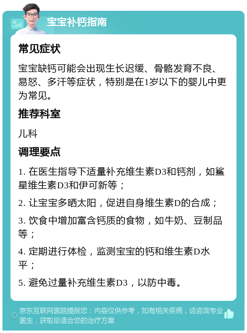 宝宝补钙指南 常见症状 宝宝缺钙可能会出现生长迟缓、骨骼发育不良、易怒、多汗等症状，特别是在1岁以下的婴儿中更为常见。 推荐科室 儿科 调理要点 1. 在医生指导下适量补充维生素D3和钙剂，如鲨星维生素D3和伊可新等； 2. 让宝宝多晒太阳，促进自身维生素D的合成； 3. 饮食中增加富含钙质的食物，如牛奶、豆制品等； 4. 定期进行体检，监测宝宝的钙和维生素D水平； 5. 避免过量补充维生素D3，以防中毒。