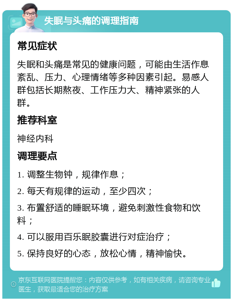 失眠与头痛的调理指南 常见症状 失眠和头痛是常见的健康问题，可能由生活作息紊乱、压力、心理情绪等多种因素引起。易感人群包括长期熬夜、工作压力大、精神紧张的人群。 推荐科室 神经内科 调理要点 1. 调整生物钟，规律作息； 2. 每天有规律的运动，至少四次； 3. 布置舒适的睡眠环境，避免刺激性食物和饮料； 4. 可以服用百乐眠胶囊进行对症治疗； 5. 保持良好的心态，放松心情，精神愉快。