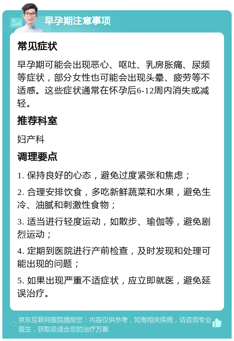 早孕期注意事项 常见症状 早孕期可能会出现恶心、呕吐、乳房胀痛、尿频等症状，部分女性也可能会出现头晕、疲劳等不适感。这些症状通常在怀孕后6-12周内消失或减轻。 推荐科室 妇产科 调理要点 1. 保持良好的心态，避免过度紧张和焦虑； 2. 合理安排饮食，多吃新鲜蔬菜和水果，避免生冷、油腻和刺激性食物； 3. 适当进行轻度运动，如散步、瑜伽等，避免剧烈运动； 4. 定期到医院进行产前检查，及时发现和处理可能出现的问题； 5. 如果出现严重不适症状，应立即就医，避免延误治疗。