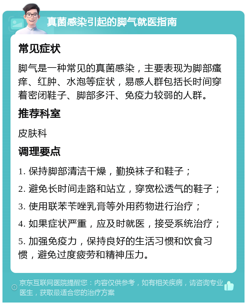 真菌感染引起的脚气就医指南 常见症状 脚气是一种常见的真菌感染，主要表现为脚部瘙痒、红肿、水泡等症状，易感人群包括长时间穿着密闭鞋子、脚部多汗、免疫力较弱的人群。 推荐科室 皮肤科 调理要点 1. 保持脚部清洁干燥，勤换袜子和鞋子； 2. 避免长时间走路和站立，穿宽松透气的鞋子； 3. 使用联苯苄唑乳膏等外用药物进行治疗； 4. 如果症状严重，应及时就医，接受系统治疗； 5. 加强免疫力，保持良好的生活习惯和饮食习惯，避免过度疲劳和精神压力。