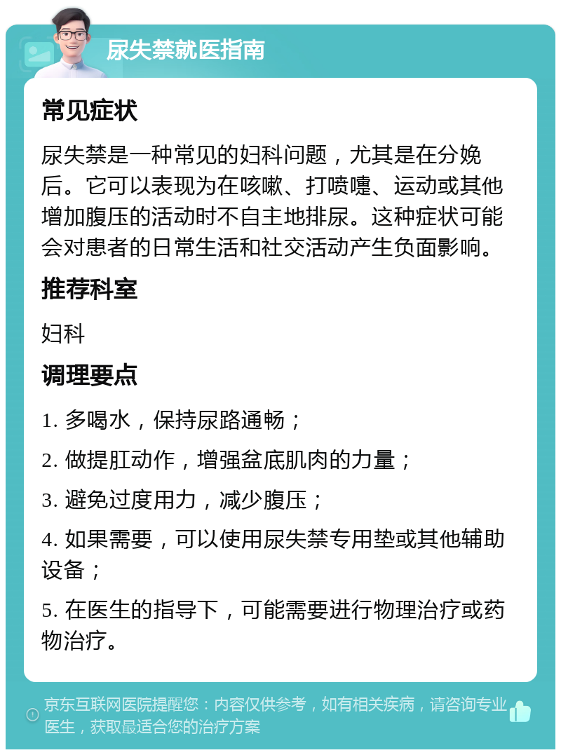 尿失禁就医指南 常见症状 尿失禁是一种常见的妇科问题，尤其是在分娩后。它可以表现为在咳嗽、打喷嚏、运动或其他增加腹压的活动时不自主地排尿。这种症状可能会对患者的日常生活和社交活动产生负面影响。 推荐科室 妇科 调理要点 1. 多喝水，保持尿路通畅； 2. 做提肛动作，增强盆底肌肉的力量； 3. 避免过度用力，减少腹压； 4. 如果需要，可以使用尿失禁专用垫或其他辅助设备； 5. 在医生的指导下，可能需要进行物理治疗或药物治疗。