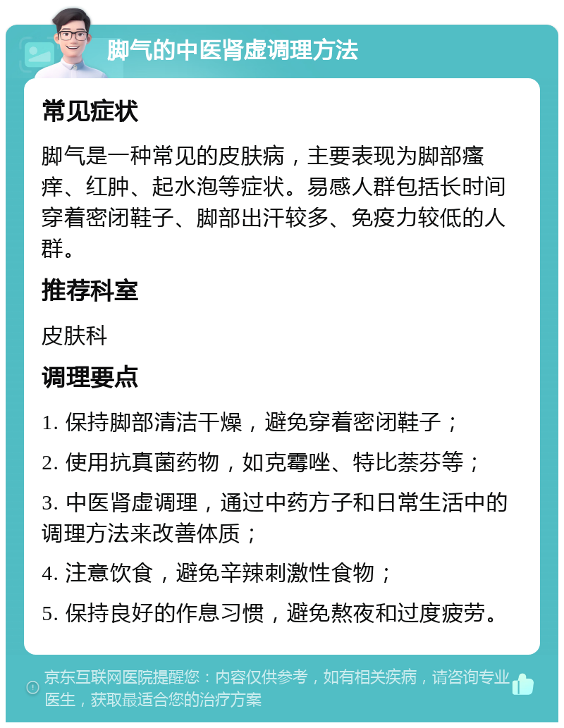 脚气的中医肾虚调理方法 常见症状 脚气是一种常见的皮肤病，主要表现为脚部瘙痒、红肿、起水泡等症状。易感人群包括长时间穿着密闭鞋子、脚部出汗较多、免疫力较低的人群。 推荐科室 皮肤科 调理要点 1. 保持脚部清洁干燥，避免穿着密闭鞋子； 2. 使用抗真菌药物，如克霉唑、特比萘芬等； 3. 中医肾虚调理，通过中药方子和日常生活中的调理方法来改善体质； 4. 注意饮食，避免辛辣刺激性食物； 5. 保持良好的作息习惯，避免熬夜和过度疲劳。