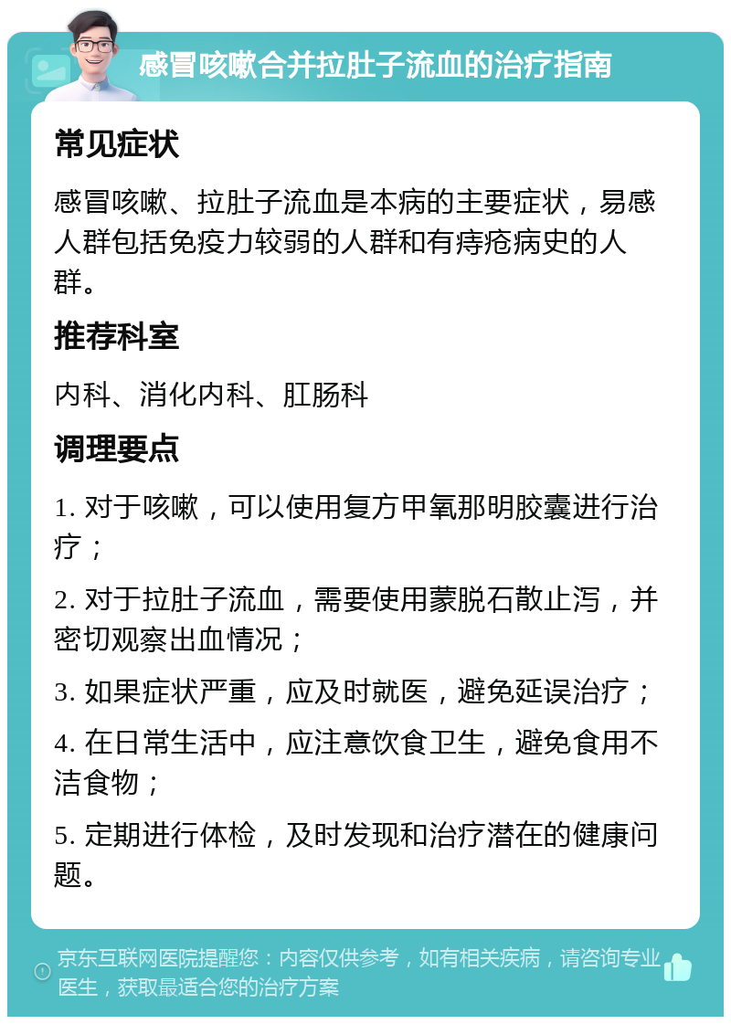 感冒咳嗽合并拉肚子流血的治疗指南 常见症状 感冒咳嗽、拉肚子流血是本病的主要症状，易感人群包括免疫力较弱的人群和有痔疮病史的人群。 推荐科室 内科、消化内科、肛肠科 调理要点 1. 对于咳嗽，可以使用复方甲氧那明胶囊进行治疗； 2. 对于拉肚子流血，需要使用蒙脱石散止泻，并密切观察出血情况； 3. 如果症状严重，应及时就医，避免延误治疗； 4. 在日常生活中，应注意饮食卫生，避免食用不洁食物； 5. 定期进行体检，及时发现和治疗潜在的健康问题。