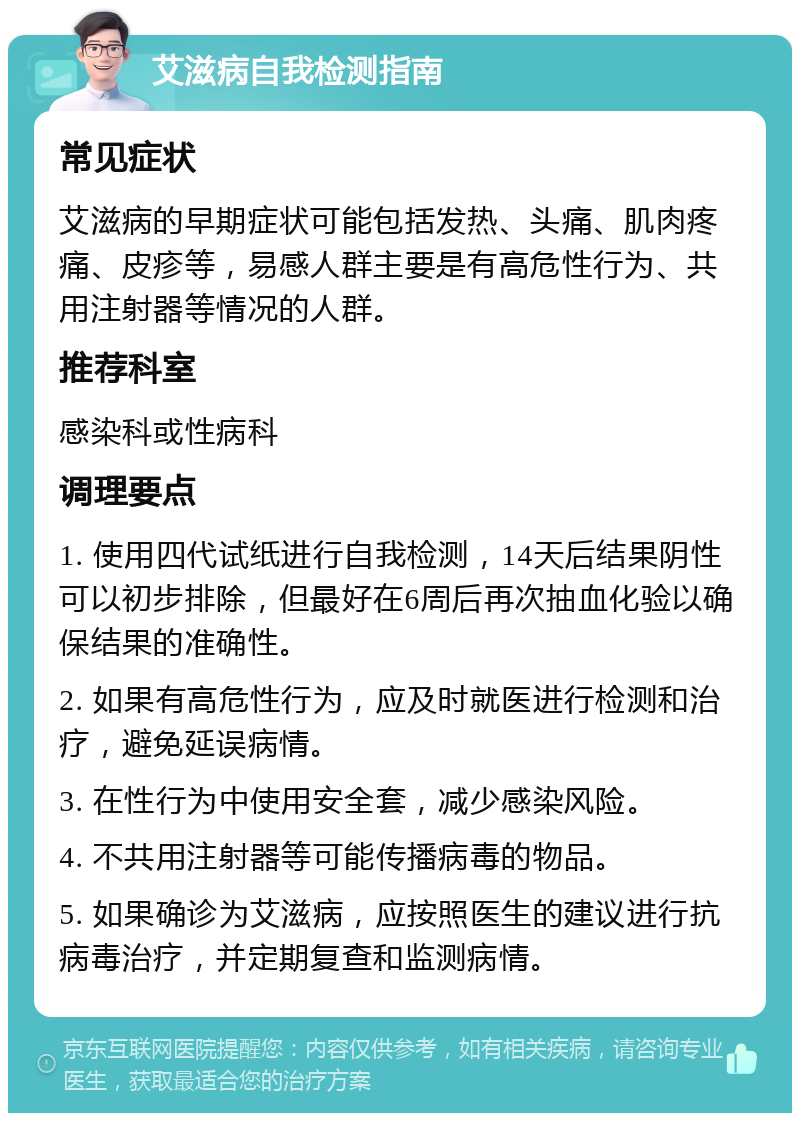 艾滋病自我检测指南 常见症状 艾滋病的早期症状可能包括发热、头痛、肌肉疼痛、皮疹等，易感人群主要是有高危性行为、共用注射器等情况的人群。 推荐科室 感染科或性病科 调理要点 1. 使用四代试纸进行自我检测，14天后结果阴性可以初步排除，但最好在6周后再次抽血化验以确保结果的准确性。 2. 如果有高危性行为，应及时就医进行检测和治疗，避免延误病情。 3. 在性行为中使用安全套，减少感染风险。 4. 不共用注射器等可能传播病毒的物品。 5. 如果确诊为艾滋病，应按照医生的建议进行抗病毒治疗，并定期复查和监测病情。