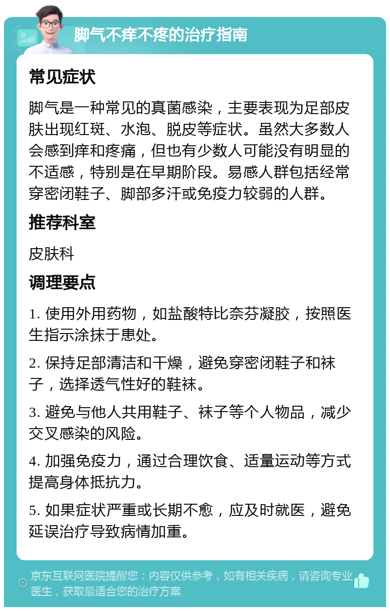 脚气不痒不疼的治疗指南 常见症状 脚气是一种常见的真菌感染，主要表现为足部皮肤出现红斑、水泡、脱皮等症状。虽然大多数人会感到痒和疼痛，但也有少数人可能没有明显的不适感，特别是在早期阶段。易感人群包括经常穿密闭鞋子、脚部多汗或免疫力较弱的人群。 推荐科室 皮肤科 调理要点 1. 使用外用药物，如盐酸特比奈芬凝胶，按照医生指示涂抹于患处。 2. 保持足部清洁和干燥，避免穿密闭鞋子和袜子，选择透气性好的鞋袜。 3. 避免与他人共用鞋子、袜子等个人物品，减少交叉感染的风险。 4. 加强免疫力，通过合理饮食、适量运动等方式提高身体抵抗力。 5. 如果症状严重或长期不愈，应及时就医，避免延误治疗导致病情加重。