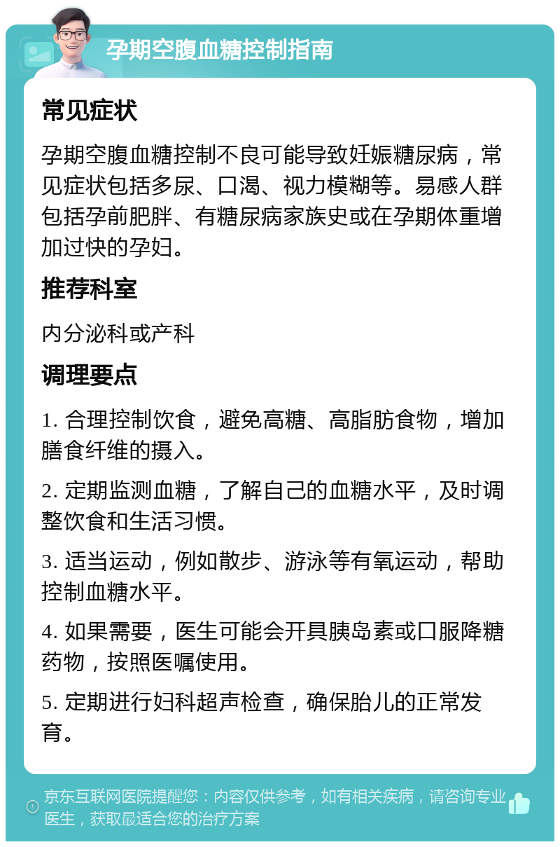 孕期空腹血糖控制指南 常见症状 孕期空腹血糖控制不良可能导致妊娠糖尿病，常见症状包括多尿、口渴、视力模糊等。易感人群包括孕前肥胖、有糖尿病家族史或在孕期体重增加过快的孕妇。 推荐科室 内分泌科或产科 调理要点 1. 合理控制饮食，避免高糖、高脂肪食物，增加膳食纤维的摄入。 2. 定期监测血糖，了解自己的血糖水平，及时调整饮食和生活习惯。 3. 适当运动，例如散步、游泳等有氧运动，帮助控制血糖水平。 4. 如果需要，医生可能会开具胰岛素或口服降糖药物，按照医嘱使用。 5. 定期进行妇科超声检查，确保胎儿的正常发育。