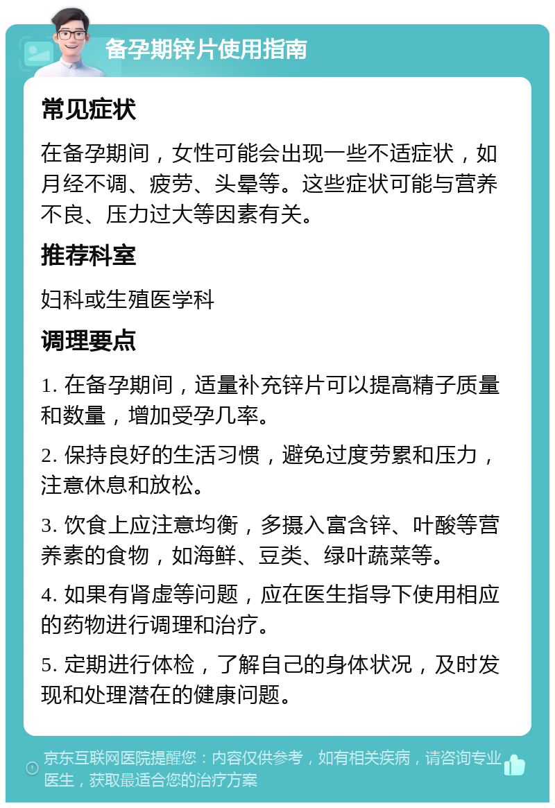 备孕期锌片使用指南 常见症状 在备孕期间，女性可能会出现一些不适症状，如月经不调、疲劳、头晕等。这些症状可能与营养不良、压力过大等因素有关。 推荐科室 妇科或生殖医学科 调理要点 1. 在备孕期间，适量补充锌片可以提高精子质量和数量，增加受孕几率。 2. 保持良好的生活习惯，避免过度劳累和压力，注意休息和放松。 3. 饮食上应注意均衡，多摄入富含锌、叶酸等营养素的食物，如海鲜、豆类、绿叶蔬菜等。 4. 如果有肾虚等问题，应在医生指导下使用相应的药物进行调理和治疗。 5. 定期进行体检，了解自己的身体状况，及时发现和处理潜在的健康问题。