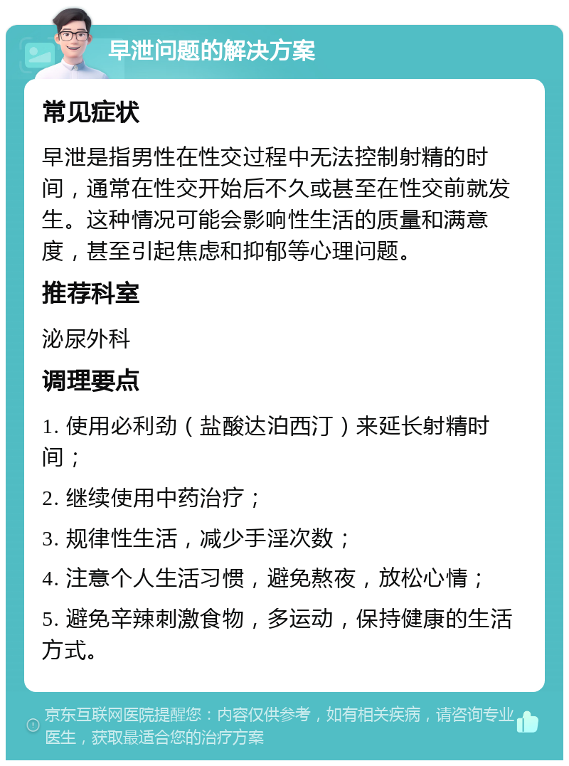 早泄问题的解决方案 常见症状 早泄是指男性在性交过程中无法控制射精的时间，通常在性交开始后不久或甚至在性交前就发生。这种情况可能会影响性生活的质量和满意度，甚至引起焦虑和抑郁等心理问题。 推荐科室 泌尿外科 调理要点 1. 使用必利劲（盐酸达泊西汀）来延长射精时间； 2. 继续使用中药治疗； 3. 规律性生活，减少手淫次数； 4. 注意个人生活习惯，避免熬夜，放松心情； 5. 避免辛辣刺激食物，多运动，保持健康的生活方式。