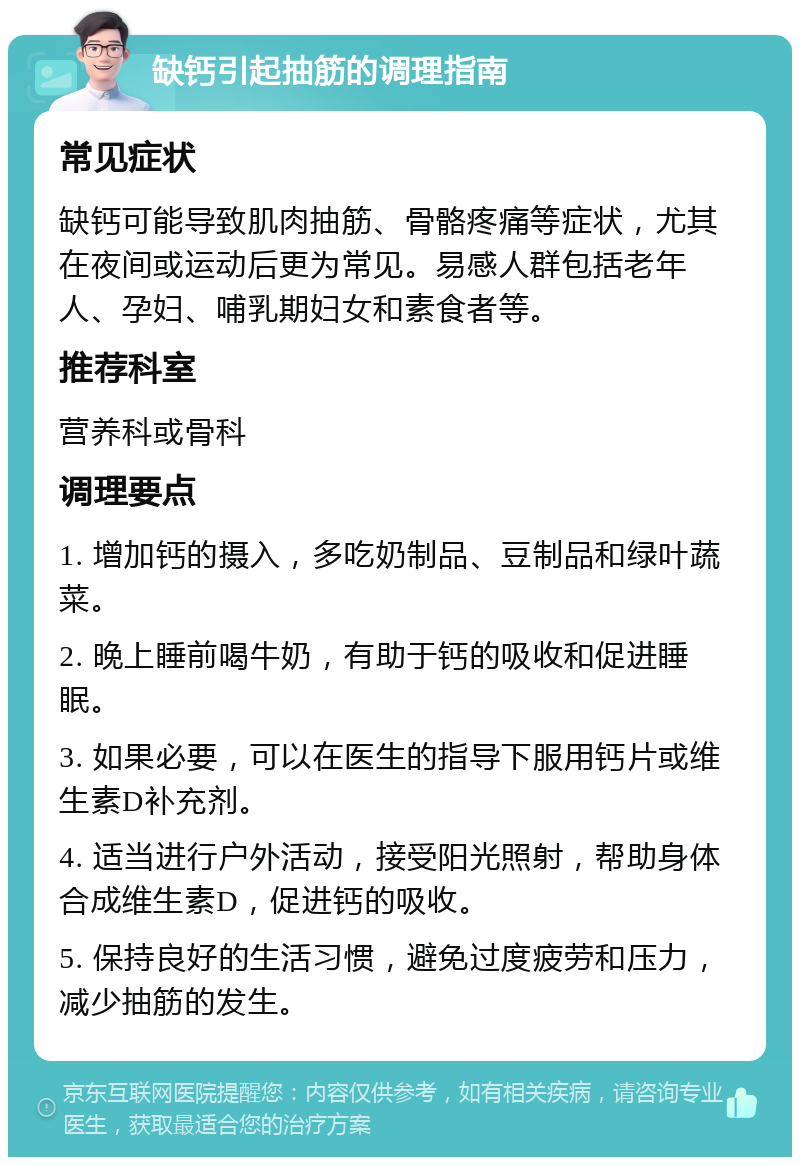 缺钙引起抽筋的调理指南 常见症状 缺钙可能导致肌肉抽筋、骨骼疼痛等症状，尤其在夜间或运动后更为常见。易感人群包括老年人、孕妇、哺乳期妇女和素食者等。 推荐科室 营养科或骨科 调理要点 1. 增加钙的摄入，多吃奶制品、豆制品和绿叶蔬菜。 2. 晚上睡前喝牛奶，有助于钙的吸收和促进睡眠。 3. 如果必要，可以在医生的指导下服用钙片或维生素D补充剂。 4. 适当进行户外活动，接受阳光照射，帮助身体合成维生素D，促进钙的吸收。 5. 保持良好的生活习惯，避免过度疲劳和压力，减少抽筋的发生。