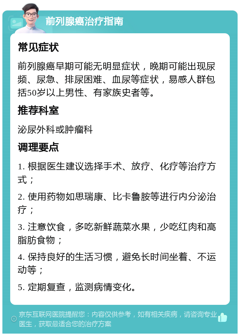 前列腺癌治疗指南 常见症状 前列腺癌早期可能无明显症状，晚期可能出现尿频、尿急、排尿困难、血尿等症状，易感人群包括50岁以上男性、有家族史者等。 推荐科室 泌尿外科或肿瘤科 调理要点 1. 根据医生建议选择手术、放疗、化疗等治疗方式； 2. 使用药物如思瑞康、比卡鲁胺等进行内分泌治疗； 3. 注意饮食，多吃新鲜蔬菜水果，少吃红肉和高脂肪食物； 4. 保持良好的生活习惯，避免长时间坐着、不运动等； 5. 定期复查，监测病情变化。