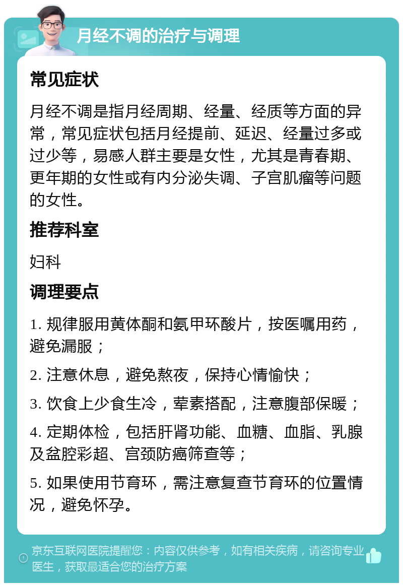 月经不调的治疗与调理 常见症状 月经不调是指月经周期、经量、经质等方面的异常，常见症状包括月经提前、延迟、经量过多或过少等，易感人群主要是女性，尤其是青春期、更年期的女性或有内分泌失调、子宫肌瘤等问题的女性。 推荐科室 妇科 调理要点 1. 规律服用黄体酮和氨甲环酸片，按医嘱用药，避免漏服； 2. 注意休息，避免熬夜，保持心情愉快； 3. 饮食上少食生冷，荤素搭配，注意腹部保暖； 4. 定期体检，包括肝肾功能、血糖、血脂、乳腺及盆腔彩超、宫颈防癌筛查等； 5. 如果使用节育环，需注意复查节育环的位置情况，避免怀孕。