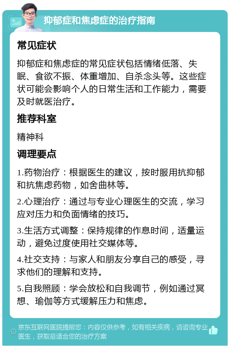 抑郁症和焦虑症的治疗指南 常见症状 抑郁症和焦虑症的常见症状包括情绪低落、失眠、食欲不振、体重增加、自杀念头等。这些症状可能会影响个人的日常生活和工作能力，需要及时就医治疗。 推荐科室 精神科 调理要点 1.药物治疗：根据医生的建议，按时服用抗抑郁和抗焦虑药物，如舍曲林等。 2.心理治疗：通过与专业心理医生的交流，学习应对压力和负面情绪的技巧。 3.生活方式调整：保持规律的作息时间，适量运动，避免过度使用社交媒体等。 4.社交支持：与家人和朋友分享自己的感受，寻求他们的理解和支持。 5.自我照顾：学会放松和自我调节，例如通过冥想、瑜伽等方式缓解压力和焦虑。