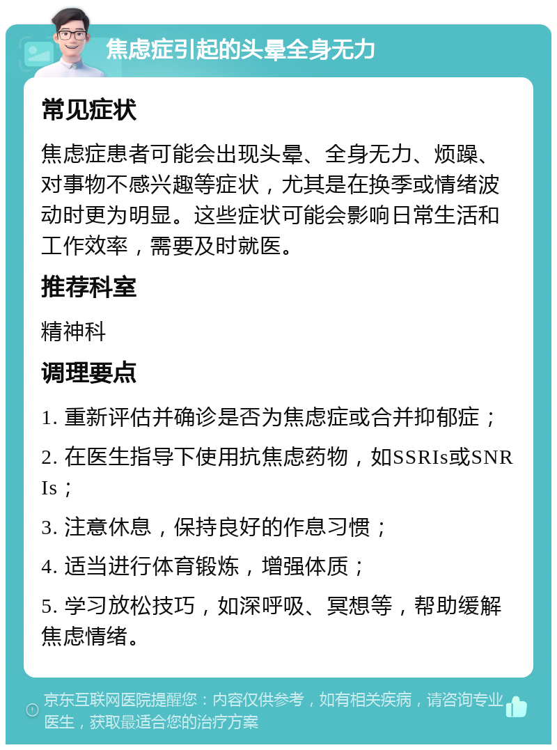 焦虑症引起的头晕全身无力 常见症状 焦虑症患者可能会出现头晕、全身无力、烦躁、对事物不感兴趣等症状，尤其是在换季或情绪波动时更为明显。这些症状可能会影响日常生活和工作效率，需要及时就医。 推荐科室 精神科 调理要点 1. 重新评估并确诊是否为焦虑症或合并抑郁症； 2. 在医生指导下使用抗焦虑药物，如SSRIs或SNRIs； 3. 注意休息，保持良好的作息习惯； 4. 适当进行体育锻炼，增强体质； 5. 学习放松技巧，如深呼吸、冥想等，帮助缓解焦虑情绪。