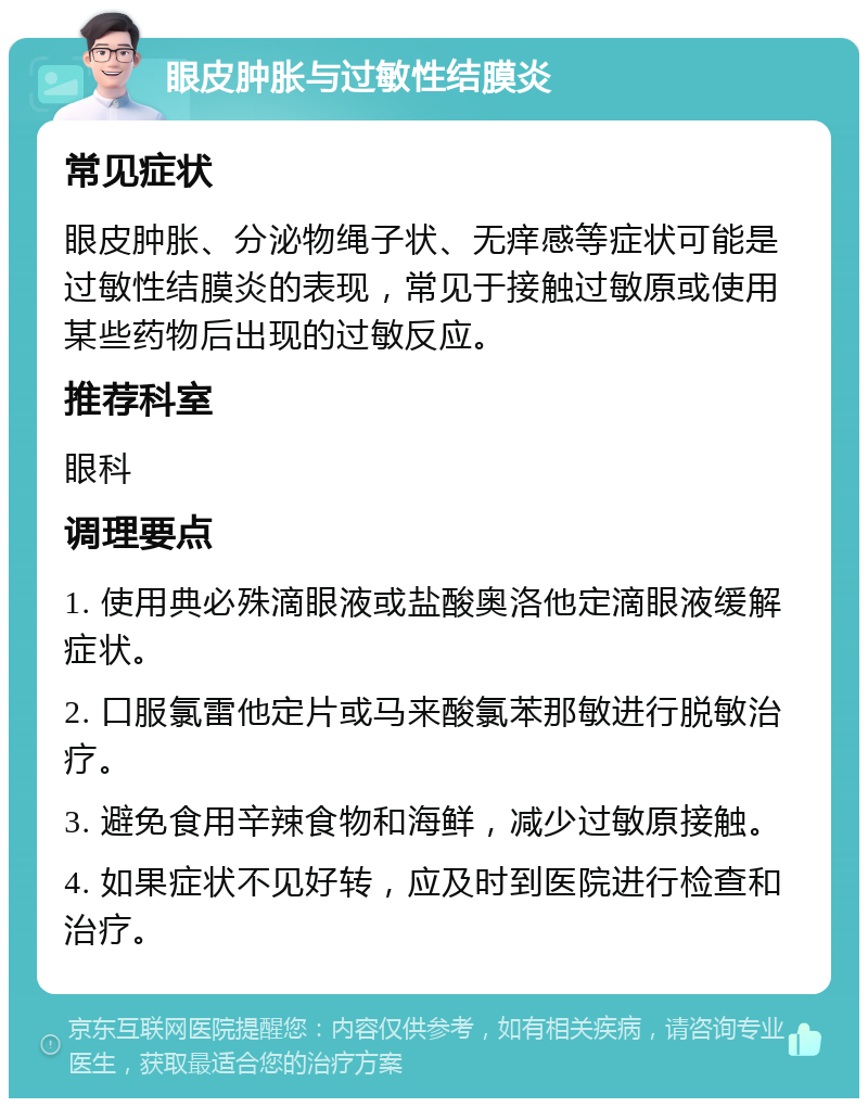 眼皮肿胀与过敏性结膜炎 常见症状 眼皮肿胀、分泌物绳子状、无痒感等症状可能是过敏性结膜炎的表现，常见于接触过敏原或使用某些药物后出现的过敏反应。 推荐科室 眼科 调理要点 1. 使用典必殊滴眼液或盐酸奥洛他定滴眼液缓解症状。 2. 口服氯雷他定片或马来酸氯苯那敏进行脱敏治疗。 3. 避免食用辛辣食物和海鲜，减少过敏原接触。 4. 如果症状不见好转，应及时到医院进行检查和治疗。