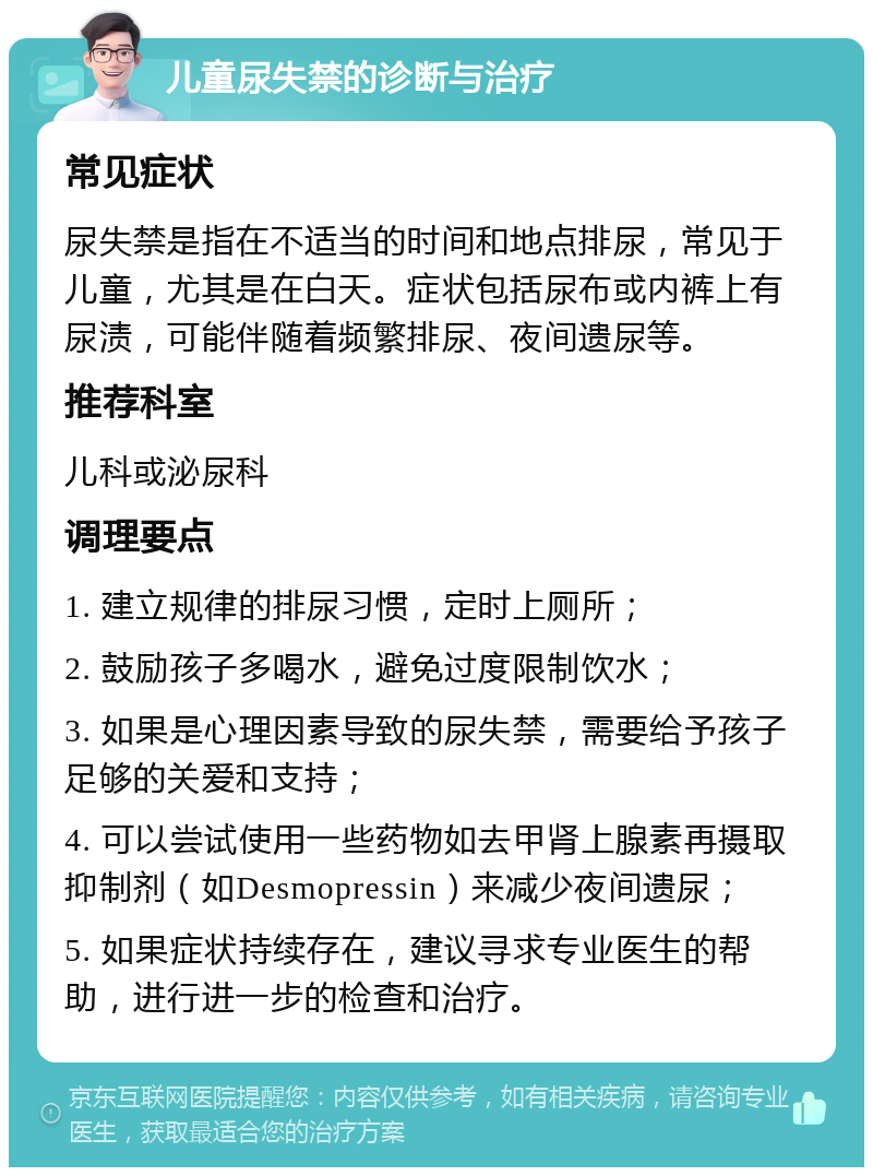 儿童尿失禁的诊断与治疗 常见症状 尿失禁是指在不适当的时间和地点排尿，常见于儿童，尤其是在白天。症状包括尿布或内裤上有尿渍，可能伴随着频繁排尿、夜间遗尿等。 推荐科室 儿科或泌尿科 调理要点 1. 建立规律的排尿习惯，定时上厕所； 2. 鼓励孩子多喝水，避免过度限制饮水； 3. 如果是心理因素导致的尿失禁，需要给予孩子足够的关爱和支持； 4. 可以尝试使用一些药物如去甲肾上腺素再摄取抑制剂（如Desmopressin）来减少夜间遗尿； 5. 如果症状持续存在，建议寻求专业医生的帮助，进行进一步的检查和治疗。