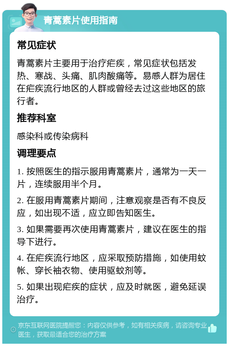 青蒿素片使用指南 常见症状 青蒿素片主要用于治疗疟疾，常见症状包括发热、寒战、头痛、肌肉酸痛等。易感人群为居住在疟疾流行地区的人群或曾经去过这些地区的旅行者。 推荐科室 感染科或传染病科 调理要点 1. 按照医生的指示服用青蒿素片，通常为一天一片，连续服用半个月。 2. 在服用青蒿素片期间，注意观察是否有不良反应，如出现不适，应立即告知医生。 3. 如果需要再次使用青蒿素片，建议在医生的指导下进行。 4. 在疟疾流行地区，应采取预防措施，如使用蚊帐、穿长袖衣物、使用驱蚊剂等。 5. 如果出现疟疾的症状，应及时就医，避免延误治疗。