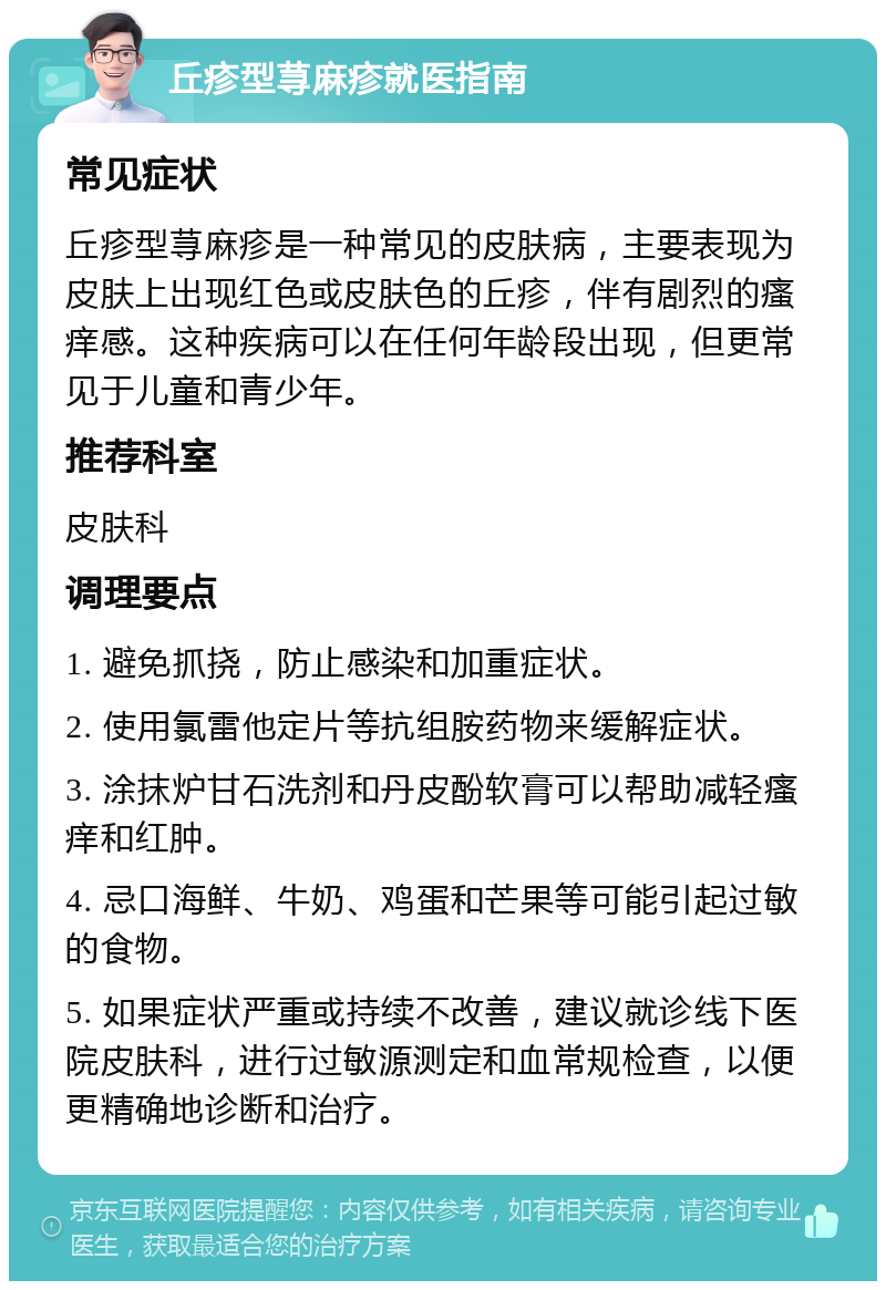 丘疹型荨麻疹就医指南 常见症状 丘疹型荨麻疹是一种常见的皮肤病，主要表现为皮肤上出现红色或皮肤色的丘疹，伴有剧烈的瘙痒感。这种疾病可以在任何年龄段出现，但更常见于儿童和青少年。 推荐科室 皮肤科 调理要点 1. 避免抓挠，防止感染和加重症状。 2. 使用氯雷他定片等抗组胺药物来缓解症状。 3. 涂抹炉甘石洗剂和丹皮酚软膏可以帮助减轻瘙痒和红肿。 4. 忌口海鲜、牛奶、鸡蛋和芒果等可能引起过敏的食物。 5. 如果症状严重或持续不改善，建议就诊线下医院皮肤科，进行过敏源测定和血常规检查，以便更精确地诊断和治疗。