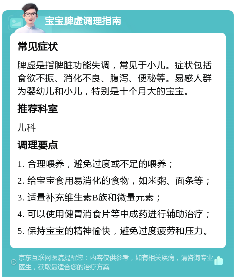 宝宝脾虚调理指南 常见症状 脾虚是指脾脏功能失调，常见于小儿。症状包括食欲不振、消化不良、腹泻、便秘等。易感人群为婴幼儿和小儿，特别是十个月大的宝宝。 推荐科室 儿科 调理要点 1. 合理喂养，避免过度或不足的喂养； 2. 给宝宝食用易消化的食物，如米粥、面条等； 3. 适量补充维生素B族和微量元素； 4. 可以使用健胃消食片等中成药进行辅助治疗； 5. 保持宝宝的精神愉快，避免过度疲劳和压力。