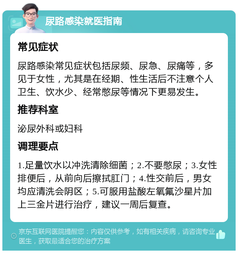 尿路感染就医指南 常见症状 尿路感染常见症状包括尿频、尿急、尿痛等，多见于女性，尤其是在经期、性生活后不注意个人卫生、饮水少、经常憋尿等情况下更易发生。 推荐科室 泌尿外科或妇科 调理要点 1.足量饮水以冲洗清除细菌；2.不要憋尿；3.女性排便后，从前向后擦拭肛门；4.性交前后，男女均应清洗会阴区；5.可服用盐酸左氧氟沙星片加上三金片进行治疗，建议一周后复查。