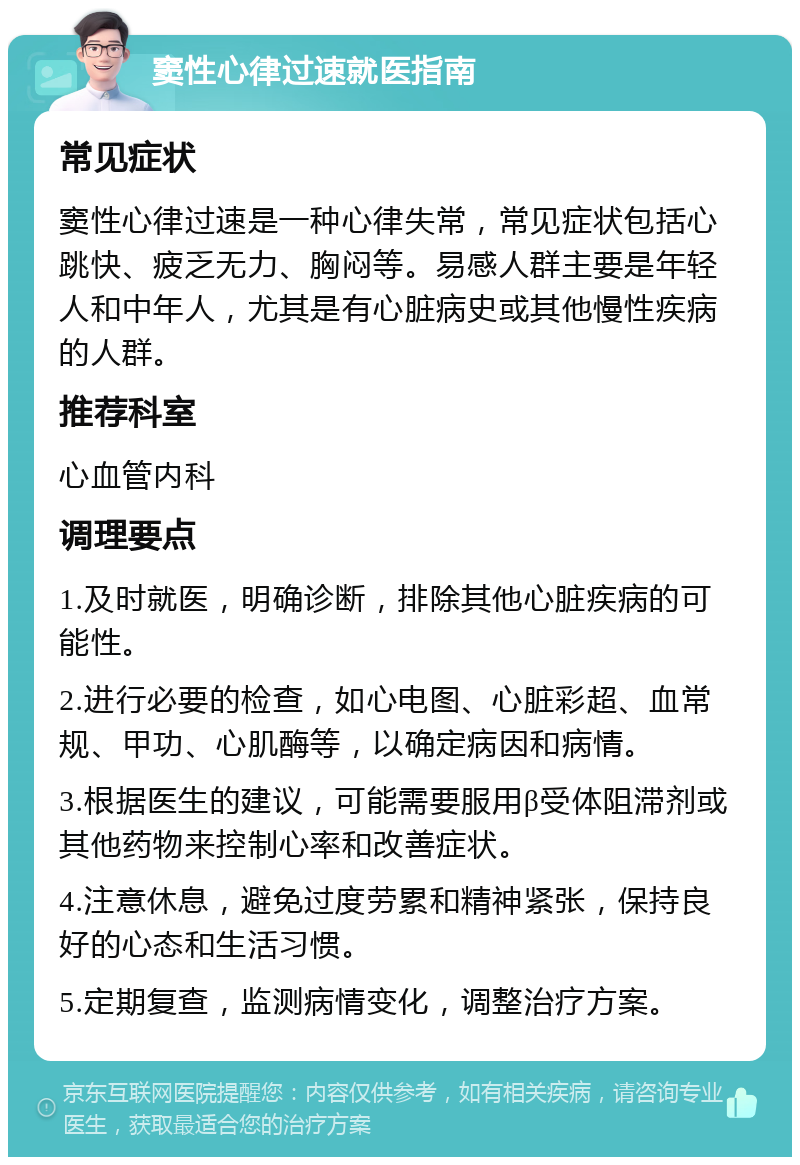 窦性心律过速就医指南 常见症状 窦性心律过速是一种心律失常，常见症状包括心跳快、疲乏无力、胸闷等。易感人群主要是年轻人和中年人，尤其是有心脏病史或其他慢性疾病的人群。 推荐科室 心血管内科 调理要点 1.及时就医，明确诊断，排除其他心脏疾病的可能性。 2.进行必要的检查，如心电图、心脏彩超、血常规、甲功、心肌酶等，以确定病因和病情。 3.根据医生的建议，可能需要服用β受体阻滞剂或其他药物来控制心率和改善症状。 4.注意休息，避免过度劳累和精神紧张，保持良好的心态和生活习惯。 5.定期复查，监测病情变化，调整治疗方案。