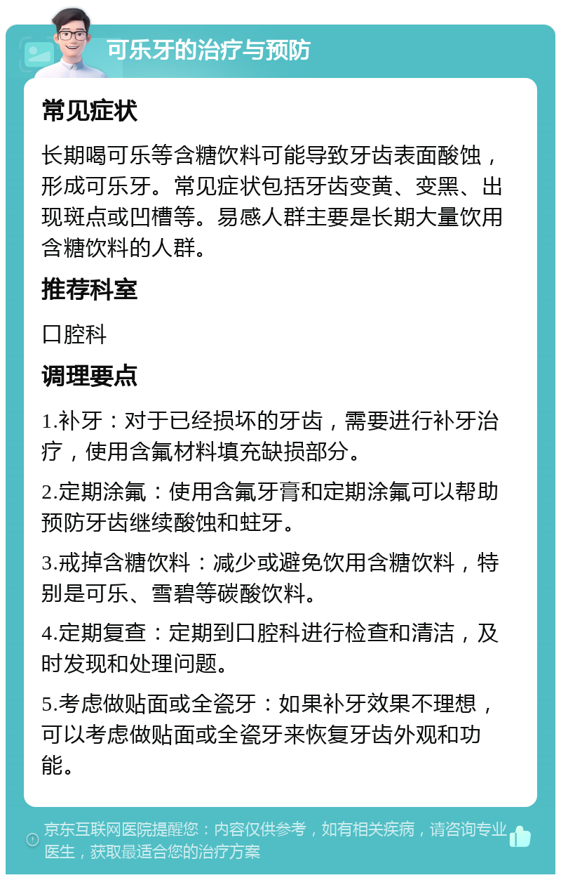 可乐牙的治疗与预防 常见症状 长期喝可乐等含糖饮料可能导致牙齿表面酸蚀，形成可乐牙。常见症状包括牙齿变黄、变黑、出现斑点或凹槽等。易感人群主要是长期大量饮用含糖饮料的人群。 推荐科室 口腔科 调理要点 1.补牙：对于已经损坏的牙齿，需要进行补牙治疗，使用含氟材料填充缺损部分。 2.定期涂氟：使用含氟牙膏和定期涂氟可以帮助预防牙齿继续酸蚀和蛀牙。 3.戒掉含糖饮料：减少或避免饮用含糖饮料，特别是可乐、雪碧等碳酸饮料。 4.定期复查：定期到口腔科进行检查和清洁，及时发现和处理问题。 5.考虑做贴面或全瓷牙：如果补牙效果不理想，可以考虑做贴面或全瓷牙来恢复牙齿外观和功能。