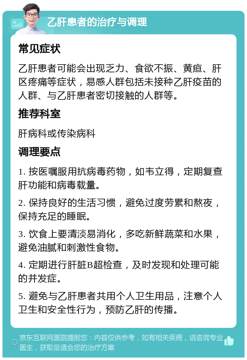 乙肝患者的治疗与调理 常见症状 乙肝患者可能会出现乏力、食欲不振、黄疸、肝区疼痛等症状，易感人群包括未接种乙肝疫苗的人群、与乙肝患者密切接触的人群等。 推荐科室 肝病科或传染病科 调理要点 1. 按医嘱服用抗病毒药物，如韦立得，定期复查肝功能和病毒载量。 2. 保持良好的生活习惯，避免过度劳累和熬夜，保持充足的睡眠。 3. 饮食上要清淡易消化，多吃新鲜蔬菜和水果，避免油腻和刺激性食物。 4. 定期进行肝脏B超检查，及时发现和处理可能的并发症。 5. 避免与乙肝患者共用个人卫生用品，注意个人卫生和安全性行为，预防乙肝的传播。