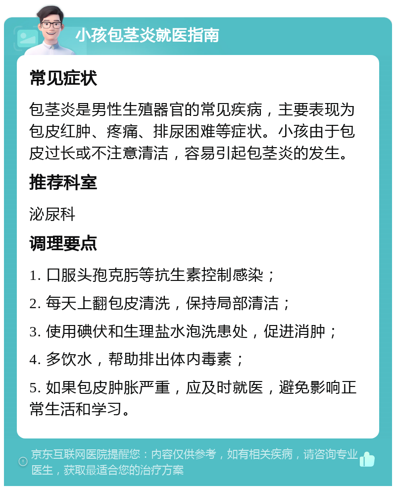 小孩包茎炎就医指南 常见症状 包茎炎是男性生殖器官的常见疾病，主要表现为包皮红肿、疼痛、排尿困难等症状。小孩由于包皮过长或不注意清洁，容易引起包茎炎的发生。 推荐科室 泌尿科 调理要点 1. 口服头孢克肟等抗生素控制感染； 2. 每天上翻包皮清洗，保持局部清洁； 3. 使用碘伏和生理盐水泡洗患处，促进消肿； 4. 多饮水，帮助排出体内毒素； 5. 如果包皮肿胀严重，应及时就医，避免影响正常生活和学习。