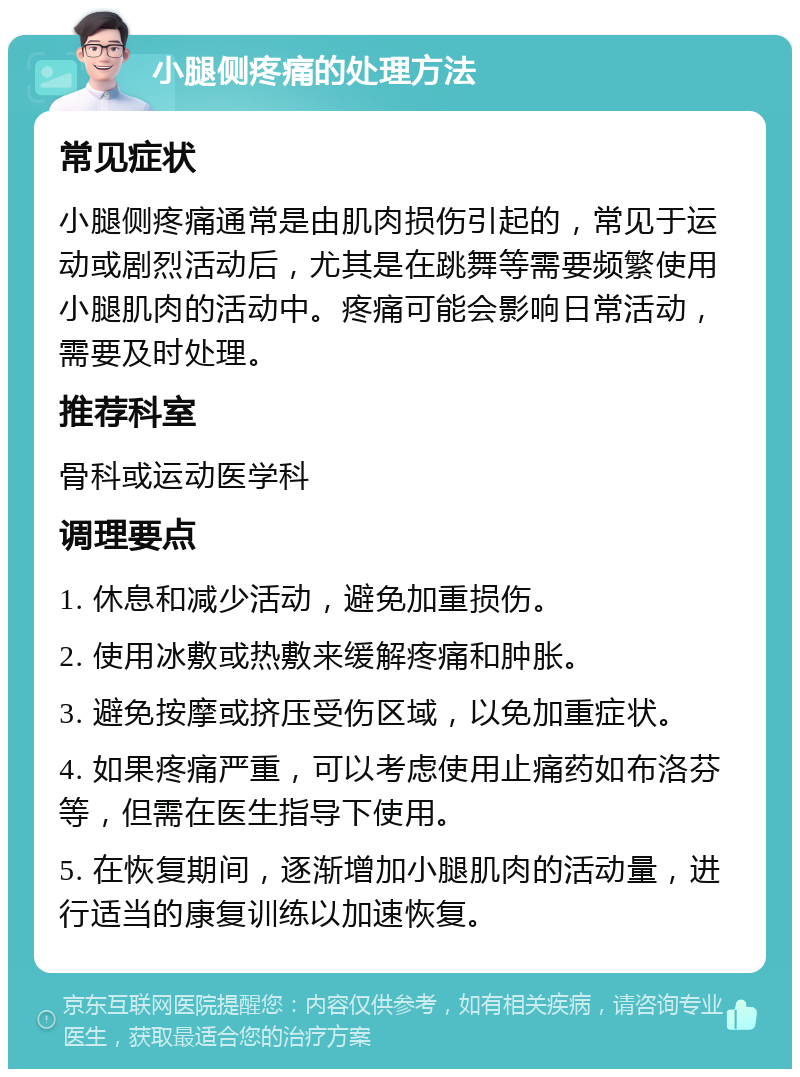 小腿侧疼痛的处理方法 常见症状 小腿侧疼痛通常是由肌肉损伤引起的，常见于运动或剧烈活动后，尤其是在跳舞等需要频繁使用小腿肌肉的活动中。疼痛可能会影响日常活动，需要及时处理。 推荐科室 骨科或运动医学科 调理要点 1. 休息和减少活动，避免加重损伤。 2. 使用冰敷或热敷来缓解疼痛和肿胀。 3. 避免按摩或挤压受伤区域，以免加重症状。 4. 如果疼痛严重，可以考虑使用止痛药如布洛芬等，但需在医生指导下使用。 5. 在恢复期间，逐渐增加小腿肌肉的活动量，进行适当的康复训练以加速恢复。