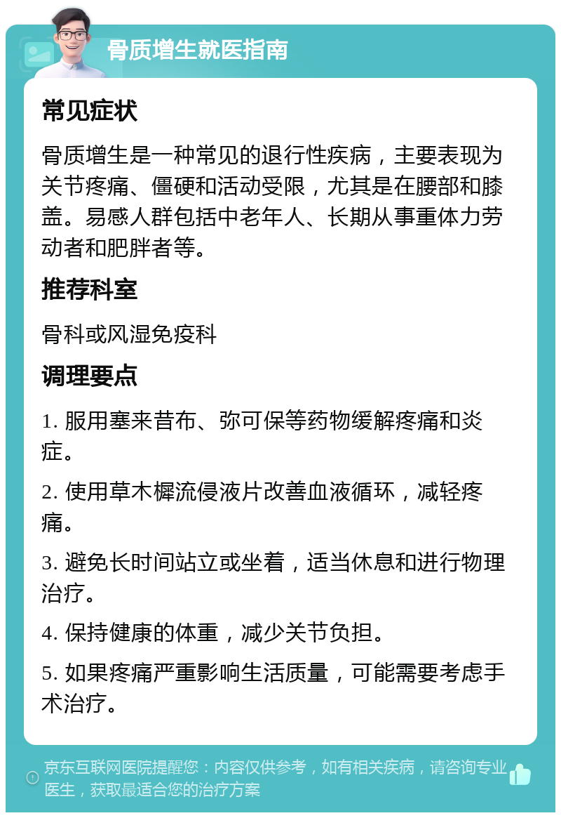 骨质增生就医指南 常见症状 骨质增生是一种常见的退行性疾病，主要表现为关节疼痛、僵硬和活动受限，尤其是在腰部和膝盖。易感人群包括中老年人、长期从事重体力劳动者和肥胖者等。 推荐科室 骨科或风湿免疫科 调理要点 1. 服用塞来昔布、弥可保等药物缓解疼痛和炎症。 2. 使用草木樨流侵液片改善血液循环，减轻疼痛。 3. 避免长时间站立或坐着，适当休息和进行物理治疗。 4. 保持健康的体重，减少关节负担。 5. 如果疼痛严重影响生活质量，可能需要考虑手术治疗。