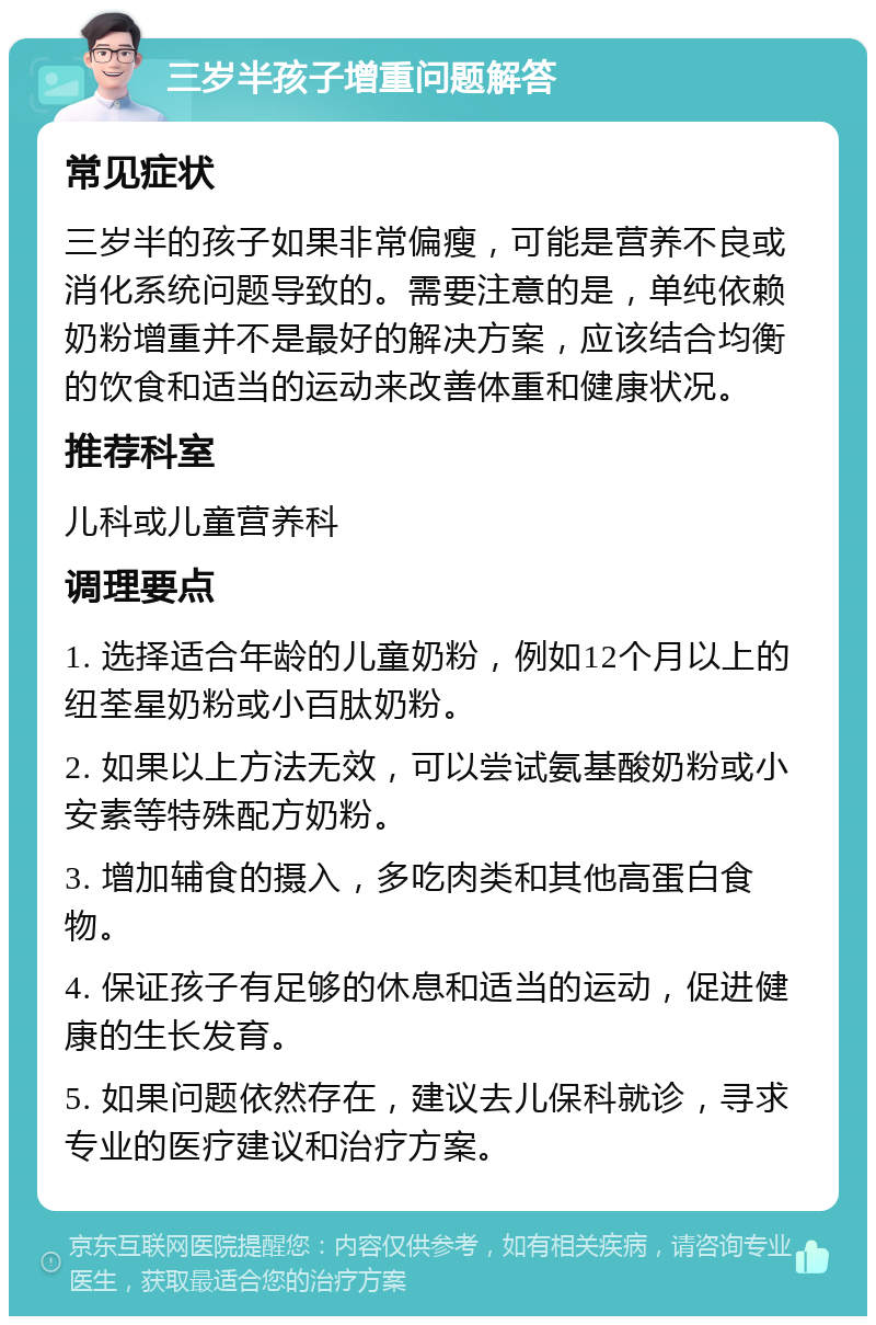 三岁半孩子增重问题解答 常见症状 三岁半的孩子如果非常偏瘦，可能是营养不良或消化系统问题导致的。需要注意的是，单纯依赖奶粉增重并不是最好的解决方案，应该结合均衡的饮食和适当的运动来改善体重和健康状况。 推荐科室 儿科或儿童营养科 调理要点 1. 选择适合年龄的儿童奶粉，例如12个月以上的纽荃星奶粉或小百肽奶粉。 2. 如果以上方法无效，可以尝试氨基酸奶粉或小安素等特殊配方奶粉。 3. 增加辅食的摄入，多吃肉类和其他高蛋白食物。 4. 保证孩子有足够的休息和适当的运动，促进健康的生长发育。 5. 如果问题依然存在，建议去儿保科就诊，寻求专业的医疗建议和治疗方案。