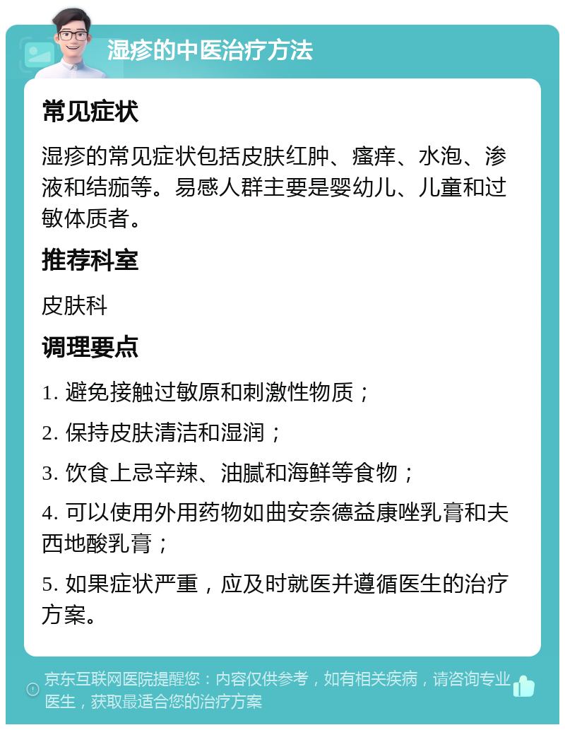 湿疹的中医治疗方法 常见症状 湿疹的常见症状包括皮肤红肿、瘙痒、水泡、渗液和结痂等。易感人群主要是婴幼儿、儿童和过敏体质者。 推荐科室 皮肤科 调理要点 1. 避免接触过敏原和刺激性物质； 2. 保持皮肤清洁和湿润； 3. 饮食上忌辛辣、油腻和海鲜等食物； 4. 可以使用外用药物如曲安奈德益康唑乳膏和夫西地酸乳膏； 5. 如果症状严重，应及时就医并遵循医生的治疗方案。