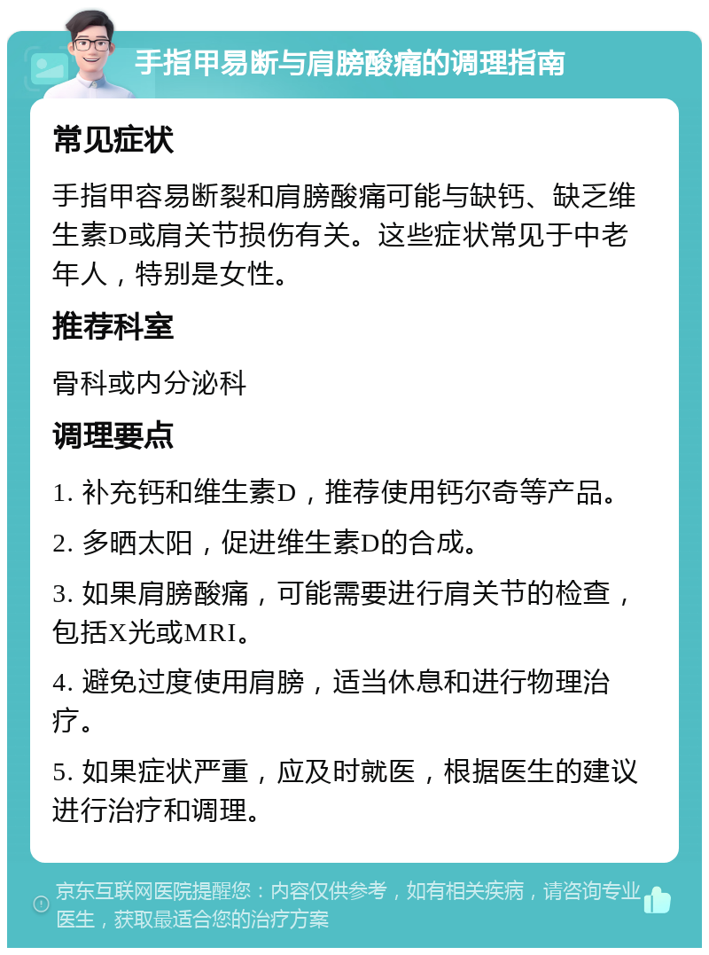 手指甲易断与肩膀酸痛的调理指南 常见症状 手指甲容易断裂和肩膀酸痛可能与缺钙、缺乏维生素D或肩关节损伤有关。这些症状常见于中老年人，特别是女性。 推荐科室 骨科或内分泌科 调理要点 1. 补充钙和维生素D，推荐使用钙尔奇等产品。 2. 多晒太阳，促进维生素D的合成。 3. 如果肩膀酸痛，可能需要进行肩关节的检查，包括X光或MRI。 4. 避免过度使用肩膀，适当休息和进行物理治疗。 5. 如果症状严重，应及时就医，根据医生的建议进行治疗和调理。