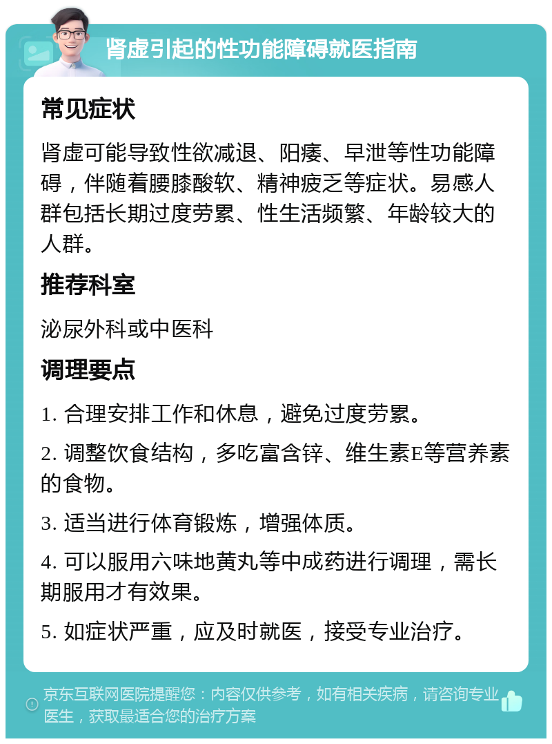 肾虚引起的性功能障碍就医指南 常见症状 肾虚可能导致性欲减退、阳痿、早泄等性功能障碍，伴随着腰膝酸软、精神疲乏等症状。易感人群包括长期过度劳累、性生活频繁、年龄较大的人群。 推荐科室 泌尿外科或中医科 调理要点 1. 合理安排工作和休息，避免过度劳累。 2. 调整饮食结构，多吃富含锌、维生素E等营养素的食物。 3. 适当进行体育锻炼，增强体质。 4. 可以服用六味地黄丸等中成药进行调理，需长期服用才有效果。 5. 如症状严重，应及时就医，接受专业治疗。