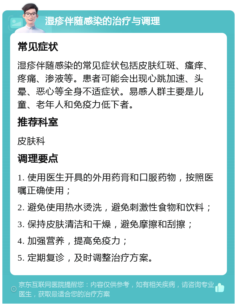 湿疹伴随感染的治疗与调理 常见症状 湿疹伴随感染的常见症状包括皮肤红斑、瘙痒、疼痛、渗液等。患者可能会出现心跳加速、头晕、恶心等全身不适症状。易感人群主要是儿童、老年人和免疫力低下者。 推荐科室 皮肤科 调理要点 1. 使用医生开具的外用药膏和口服药物，按照医嘱正确使用； 2. 避免使用热水烫洗，避免刺激性食物和饮料； 3. 保持皮肤清洁和干燥，避免摩擦和刮擦； 4. 加强营养，提高免疫力； 5. 定期复诊，及时调整治疗方案。