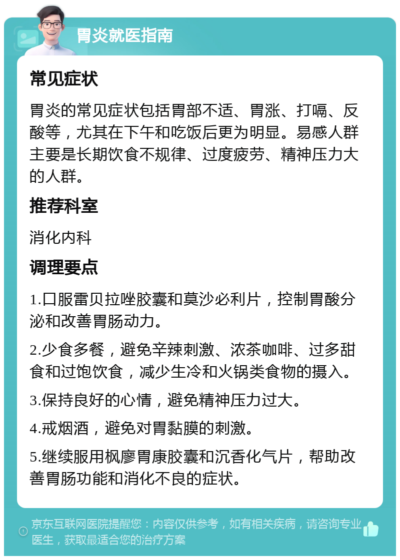 胃炎就医指南 常见症状 胃炎的常见症状包括胃部不适、胃涨、打嗝、反酸等，尤其在下午和吃饭后更为明显。易感人群主要是长期饮食不规律、过度疲劳、精神压力大的人群。 推荐科室 消化内科 调理要点 1.口服雷贝拉唑胶囊和莫沙必利片，控制胃酸分泌和改善胃肠动力。 2.少食多餐，避免辛辣刺激、浓茶咖啡、过多甜食和过饱饮食，减少生冷和火锅类食物的摄入。 3.保持良好的心情，避免精神压力过大。 4.戒烟酒，避免对胃黏膜的刺激。 5.继续服用枫廖胃康胶囊和沉香化气片，帮助改善胃肠功能和消化不良的症状。