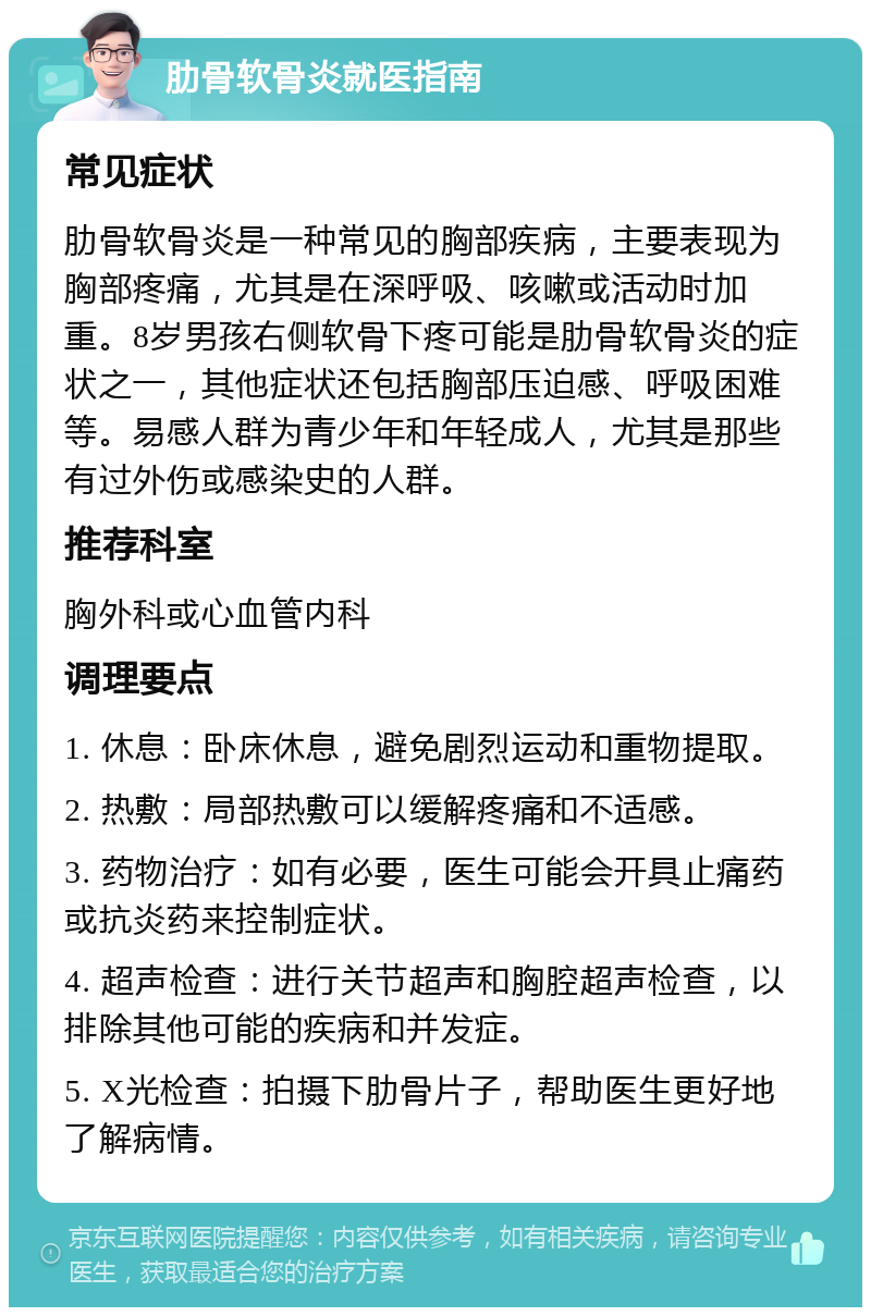 肋骨软骨炎就医指南 常见症状 肋骨软骨炎是一种常见的胸部疾病，主要表现为胸部疼痛，尤其是在深呼吸、咳嗽或活动时加重。8岁男孩右侧软骨下疼可能是肋骨软骨炎的症状之一，其他症状还包括胸部压迫感、呼吸困难等。易感人群为青少年和年轻成人，尤其是那些有过外伤或感染史的人群。 推荐科室 胸外科或心血管内科 调理要点 1. 休息：卧床休息，避免剧烈运动和重物提取。 2. 热敷：局部热敷可以缓解疼痛和不适感。 3. 药物治疗：如有必要，医生可能会开具止痛药或抗炎药来控制症状。 4. 超声检查：进行关节超声和胸腔超声检查，以排除其他可能的疾病和并发症。 5. X光检查：拍摄下肋骨片子，帮助医生更好地了解病情。