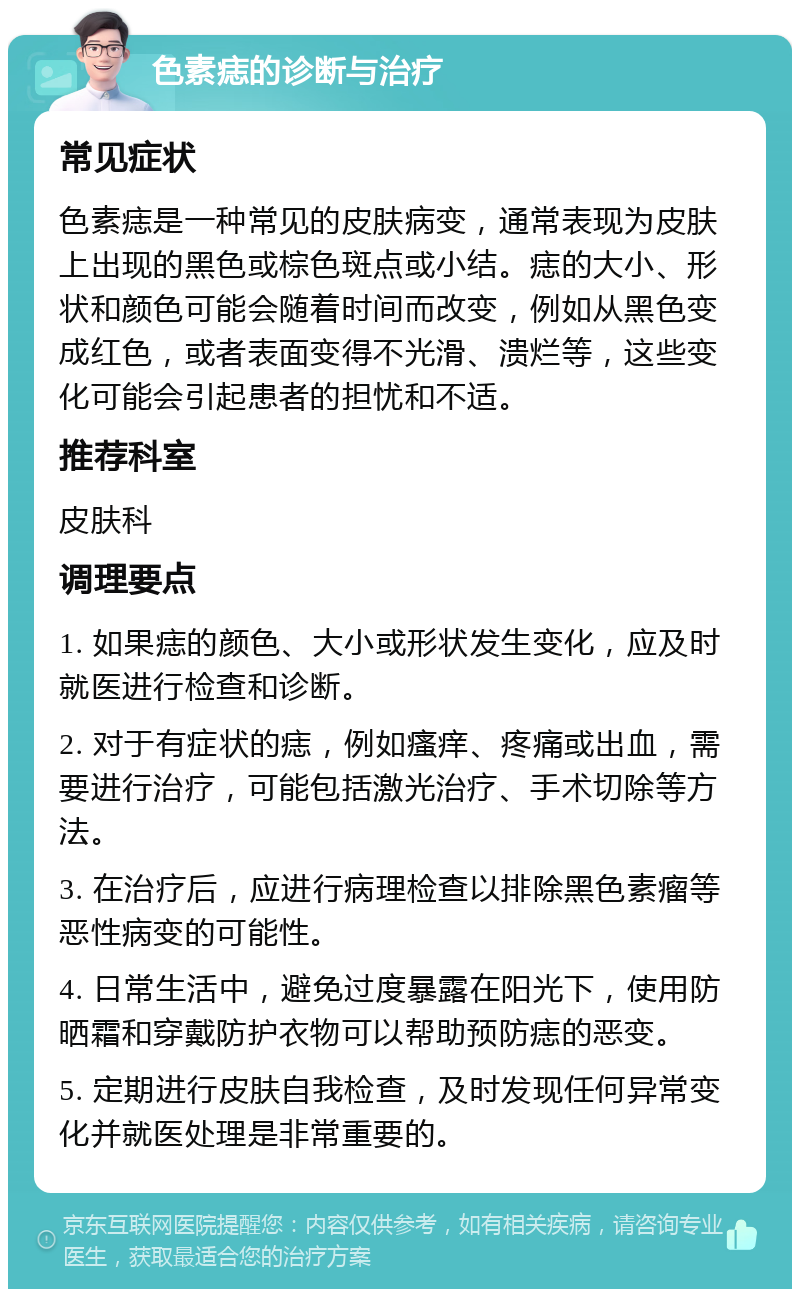 色素痣的诊断与治疗 常见症状 色素痣是一种常见的皮肤病变，通常表现为皮肤上出现的黑色或棕色斑点或小结。痣的大小、形状和颜色可能会随着时间而改变，例如从黑色变成红色，或者表面变得不光滑、溃烂等，这些变化可能会引起患者的担忧和不适。 推荐科室 皮肤科 调理要点 1. 如果痣的颜色、大小或形状发生变化，应及时就医进行检查和诊断。 2. 对于有症状的痣，例如瘙痒、疼痛或出血，需要进行治疗，可能包括激光治疗、手术切除等方法。 3. 在治疗后，应进行病理检查以排除黑色素瘤等恶性病变的可能性。 4. 日常生活中，避免过度暴露在阳光下，使用防晒霜和穿戴防护衣物可以帮助预防痣的恶变。 5. 定期进行皮肤自我检查，及时发现任何异常变化并就医处理是非常重要的。