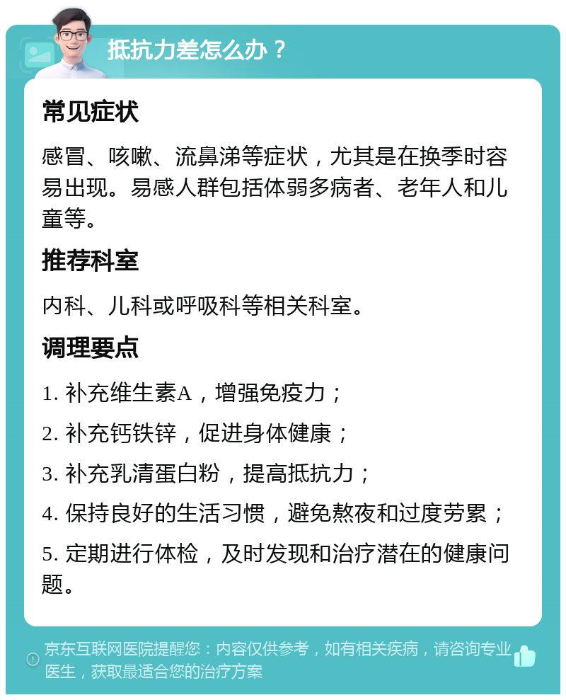 抵抗力差怎么办？ 常见症状 感冒、咳嗽、流鼻涕等症状，尤其是在换季时容易出现。易感人群包括体弱多病者、老年人和儿童等。 推荐科室 内科、儿科或呼吸科等相关科室。 调理要点 1. 补充维生素A，增强免疫力； 2. 补充钙铁锌，促进身体健康； 3. 补充乳清蛋白粉，提高抵抗力； 4. 保持良好的生活习惯，避免熬夜和过度劳累； 5. 定期进行体检，及时发现和治疗潜在的健康问题。