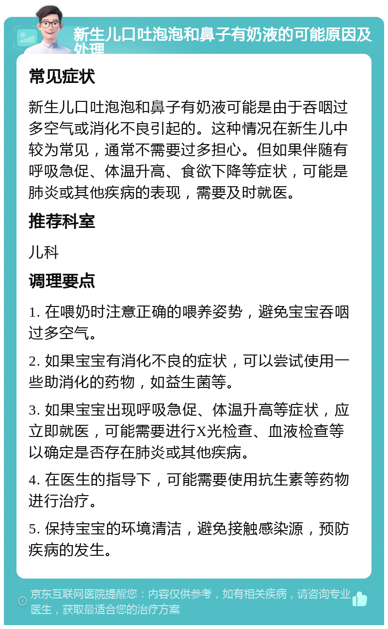 新生儿口吐泡泡和鼻子有奶液的可能原因及处理 常见症状 新生儿口吐泡泡和鼻子有奶液可能是由于吞咽过多空气或消化不良引起的。这种情况在新生儿中较为常见，通常不需要过多担心。但如果伴随有呼吸急促、体温升高、食欲下降等症状，可能是肺炎或其他疾病的表现，需要及时就医。 推荐科室 儿科 调理要点 1. 在喂奶时注意正确的喂养姿势，避免宝宝吞咽过多空气。 2. 如果宝宝有消化不良的症状，可以尝试使用一些助消化的药物，如益生菌等。 3. 如果宝宝出现呼吸急促、体温升高等症状，应立即就医，可能需要进行X光检查、血液检查等以确定是否存在肺炎或其他疾病。 4. 在医生的指导下，可能需要使用抗生素等药物进行治疗。 5. 保持宝宝的环境清洁，避免接触感染源，预防疾病的发生。