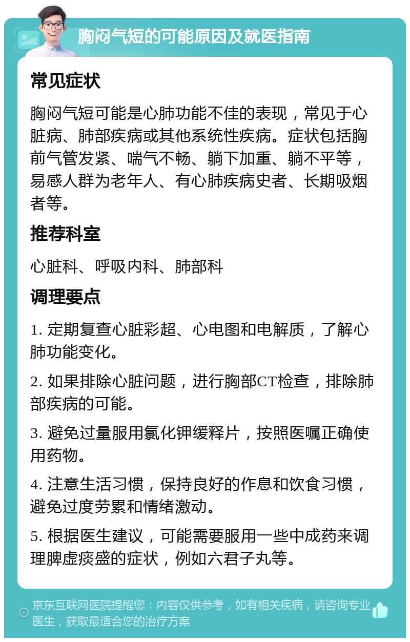 胸闷气短的可能原因及就医指南 常见症状 胸闷气短可能是心肺功能不佳的表现，常见于心脏病、肺部疾病或其他系统性疾病。症状包括胸前气管发紧、喘气不畅、躺下加重、躺不平等，易感人群为老年人、有心肺疾病史者、长期吸烟者等。 推荐科室 心脏科、呼吸内科、肺部科 调理要点 1. 定期复查心脏彩超、心电图和电解质，了解心肺功能变化。 2. 如果排除心脏问题，进行胸部CT检查，排除肺部疾病的可能。 3. 避免过量服用氯化钾缓释片，按照医嘱正确使用药物。 4. 注意生活习惯，保持良好的作息和饮食习惯，避免过度劳累和情绪激动。 5. 根据医生建议，可能需要服用一些中成药来调理脾虚痰盛的症状，例如六君子丸等。