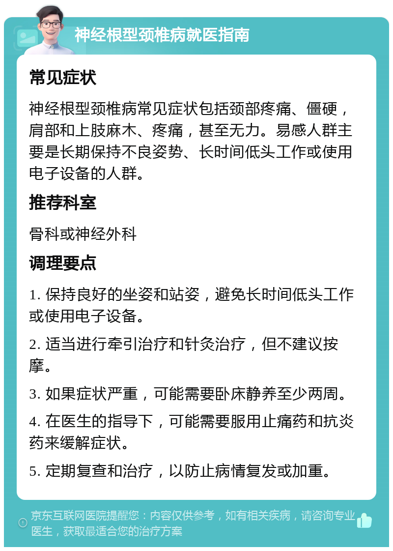 神经根型颈椎病就医指南 常见症状 神经根型颈椎病常见症状包括颈部疼痛、僵硬，肩部和上肢麻木、疼痛，甚至无力。易感人群主要是长期保持不良姿势、长时间低头工作或使用电子设备的人群。 推荐科室 骨科或神经外科 调理要点 1. 保持良好的坐姿和站姿，避免长时间低头工作或使用电子设备。 2. 适当进行牵引治疗和针灸治疗，但不建议按摩。 3. 如果症状严重，可能需要卧床静养至少两周。 4. 在医生的指导下，可能需要服用止痛药和抗炎药来缓解症状。 5. 定期复查和治疗，以防止病情复发或加重。