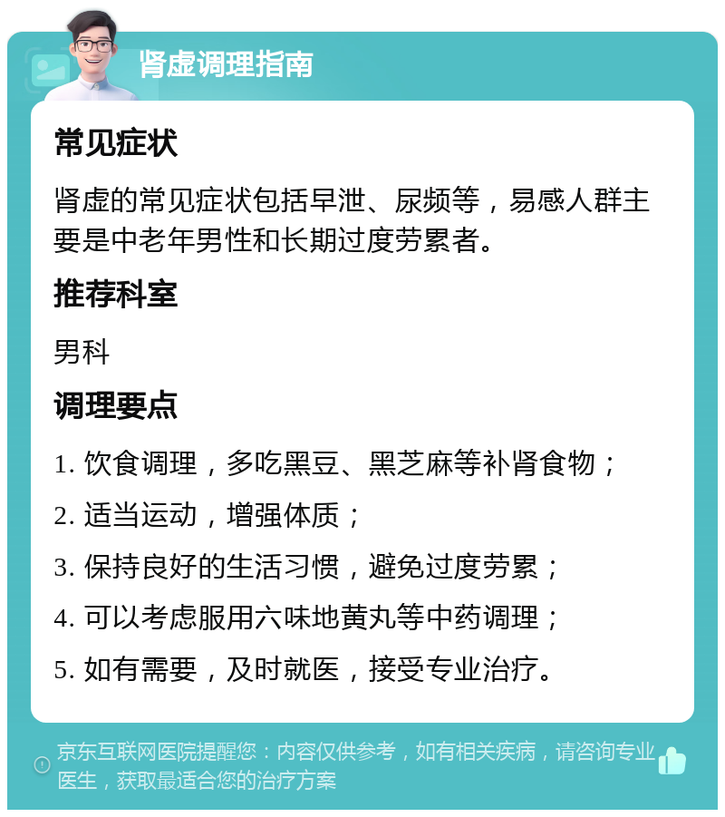 肾虚调理指南 常见症状 肾虚的常见症状包括早泄、尿频等，易感人群主要是中老年男性和长期过度劳累者。 推荐科室 男科 调理要点 1. 饮食调理，多吃黑豆、黑芝麻等补肾食物； 2. 适当运动，增强体质； 3. 保持良好的生活习惯，避免过度劳累； 4. 可以考虑服用六味地黄丸等中药调理； 5. 如有需要，及时就医，接受专业治疗。