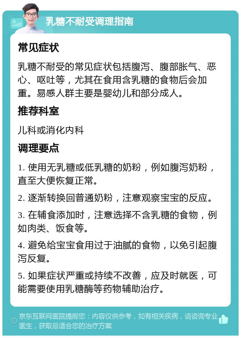 乳糖不耐受调理指南 常见症状 乳糖不耐受的常见症状包括腹泻、腹部胀气、恶心、呕吐等，尤其在食用含乳糖的食物后会加重。易感人群主要是婴幼儿和部分成人。 推荐科室 儿科或消化内科 调理要点 1. 使用无乳糖或低乳糖的奶粉，例如腹泻奶粉，直至大便恢复正常。 2. 逐渐转换回普通奶粉，注意观察宝宝的反应。 3. 在辅食添加时，注意选择不含乳糖的食物，例如肉类、饭食等。 4. 避免给宝宝食用过于油腻的食物，以免引起腹泻反复。 5. 如果症状严重或持续不改善，应及时就医，可能需要使用乳糖酶等药物辅助治疗。