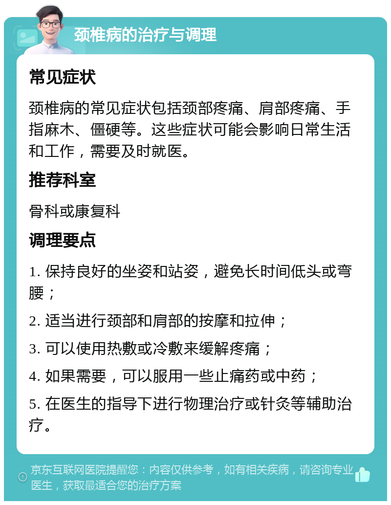 颈椎病的治疗与调理 常见症状 颈椎病的常见症状包括颈部疼痛、肩部疼痛、手指麻木、僵硬等。这些症状可能会影响日常生活和工作，需要及时就医。 推荐科室 骨科或康复科 调理要点 1. 保持良好的坐姿和站姿，避免长时间低头或弯腰； 2. 适当进行颈部和肩部的按摩和拉伸； 3. 可以使用热敷或冷敷来缓解疼痛； 4. 如果需要，可以服用一些止痛药或中药； 5. 在医生的指导下进行物理治疗或针灸等辅助治疗。