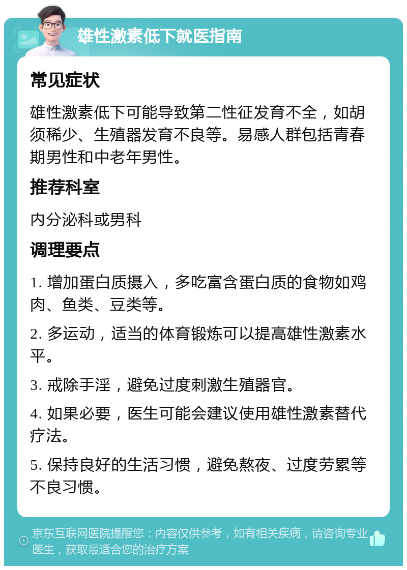 雄性激素低下就医指南 常见症状 雄性激素低下可能导致第二性征发育不全，如胡须稀少、生殖器发育不良等。易感人群包括青春期男性和中老年男性。 推荐科室 内分泌科或男科 调理要点 1. 增加蛋白质摄入，多吃富含蛋白质的食物如鸡肉、鱼类、豆类等。 2. 多运动，适当的体育锻炼可以提高雄性激素水平。 3. 戒除手淫，避免过度刺激生殖器官。 4. 如果必要，医生可能会建议使用雄性激素替代疗法。 5. 保持良好的生活习惯，避免熬夜、过度劳累等不良习惯。