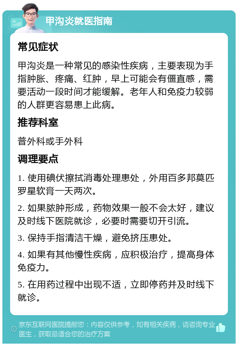 甲沟炎就医指南 常见症状 甲沟炎是一种常见的感染性疾病，主要表现为手指肿胀、疼痛、红肿，早上可能会有僵直感，需要活动一段时间才能缓解。老年人和免疫力较弱的人群更容易患上此病。 推荐科室 普外科或手外科 调理要点 1. 使用碘伏擦拭消毒处理患处，外用百多邦莫匹罗星软膏一天两次。 2. 如果脓肿形成，药物效果一般不会太好，建议及时线下医院就诊，必要时需要切开引流。 3. 保持手指清洁干燥，避免挤压患处。 4. 如果有其他慢性疾病，应积极治疗，提高身体免疫力。 5. 在用药过程中出现不适，立即停药并及时线下就诊。