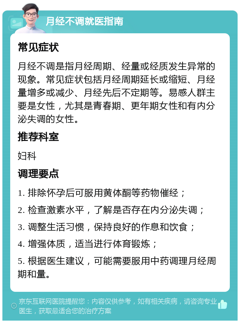 月经不调就医指南 常见症状 月经不调是指月经周期、经量或经质发生异常的现象。常见症状包括月经周期延长或缩短、月经量增多或减少、月经先后不定期等。易感人群主要是女性，尤其是青春期、更年期女性和有内分泌失调的女性。 推荐科室 妇科 调理要点 1. 排除怀孕后可服用黄体酮等药物催经； 2. 检查激素水平，了解是否存在内分泌失调； 3. 调整生活习惯，保持良好的作息和饮食； 4. 增强体质，适当进行体育锻炼； 5. 根据医生建议，可能需要服用中药调理月经周期和量。